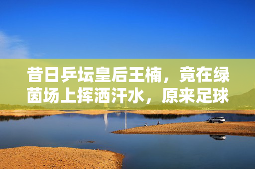 昔日乒坛皇后王楠，竟在绿茵场上挥洒汗水，原来足球也能这么燃！