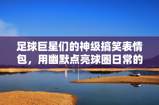 足球巨星们的神级搞笑表情包，用幽默点亮球圈日常的梗文化