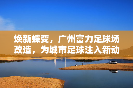 焕新蝶变，广州富力足球场改造，为城市足球注入新动能