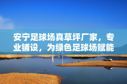 安宁足球场真草坪厂家，专业铺设，为绿色足球场赋能