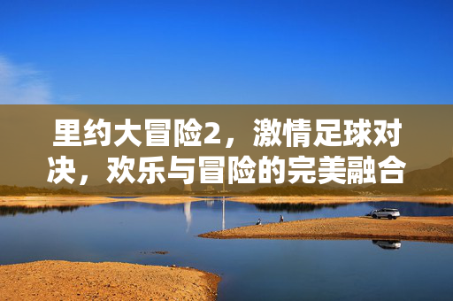 里约大冒险2，激情足球对决，欢乐与冒险的完美融合