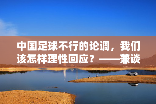 中国足球不行的论调，我们该怎样理性回应？——兼谈中国足球的发展现状与未来，理性回应中国足球不行论调，发展现状与未来展望