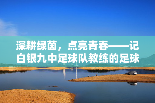 深耕绿茵，点亮青春——记白银九中足球队教练的足球魔法，深耕绿茵，点亮青春——记白银九中足球队教练的足球魔法