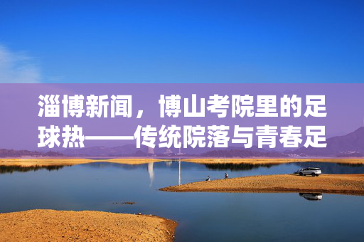 淄博新闻，博山考院里的足球热——传统院落与青春足音的和谐共鸣，淄博新闻，博山考院里的足球热——传统院落与青春足音的和谐共鸣