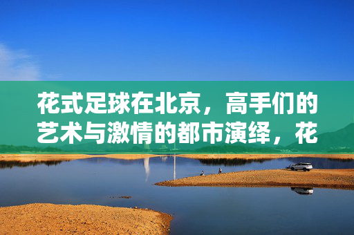 花式足球在北京，高手们的艺术与激情的都市演绎，花式足球在北京，高手们的艺术与激情的都市演绎