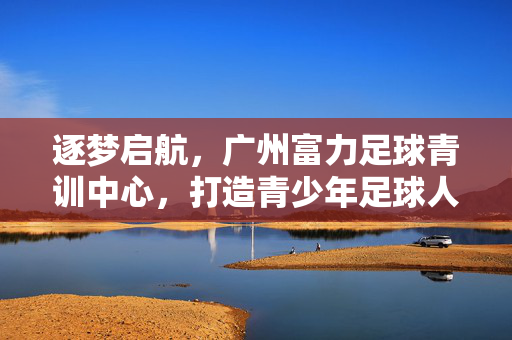 逐梦启航，广州富力足球青训中心，打造青少年足球人才培养的黄埔军校