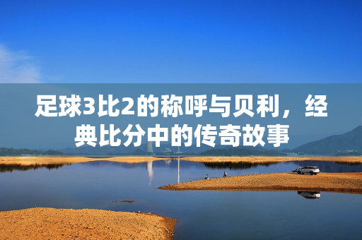 足球3比2的称呼与贝利，经典比分中的传奇故事