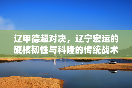 辽甲德超对决，辽宁宏运的硬核韧性与科隆的传统战术碰撞