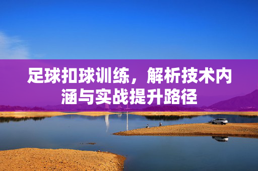 足球扣球训练，解析技术内涵与实战提升路径