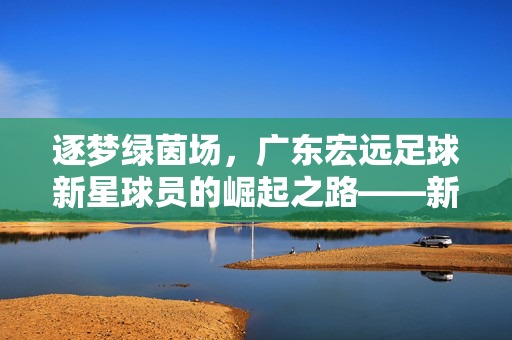 逐梦绿茵场，广东宏远足球新星球员的崛起之路——新血液注入老牌劲旅，未来可期