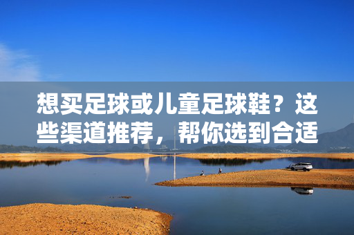 想买足球或儿童足球鞋？这些渠道推荐，帮你选到合适的，省心又省钱！