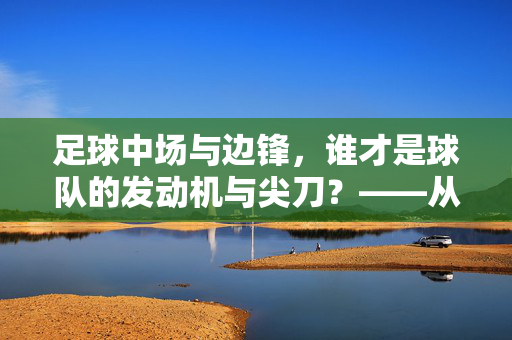 足球中场与边锋，谁才是球队的发动机与尖刀？——从战术功能与实战价值看两者重要性，足球中场与边锋，谁才是球队的发动机与尖刀？——从战术功能与实战价值看两者重要性