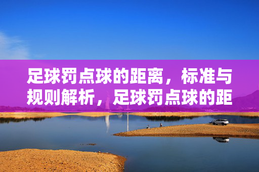 足球罚点球的距离，标准与规则解析，足球罚点球的距离、标准与规则解析
