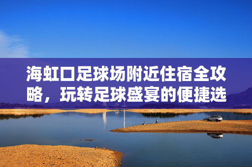 海虹口足球场附近住宿全攻略，玩转足球盛宴的便捷选择，海虹口足球场附近住宿全攻略，玩转足球盛宴的便捷选择