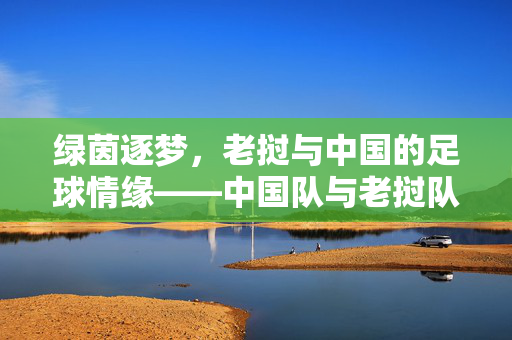绿茵逐梦，老挝与中国的足球情缘——中国队与老挝队的交锋纪实