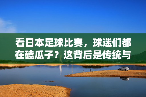 看日本足球比赛，球迷们都在磕瓜子？这背后是传统与情感的交融，日本足球赛球迷磕瓜子，传统与情感的交融
