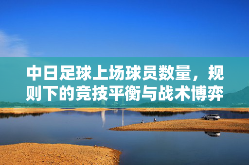 中日足球上场球员数量，规则下的竞技平衡与战术博弈