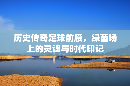 历史传奇足球前腰，绿茵场上的灵魂与时代印记