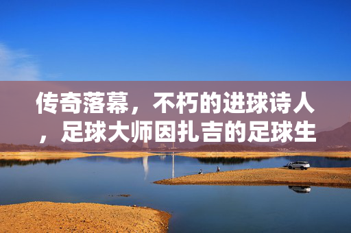传奇落幕，不朽的进球诗人，足球大师因扎吉的足球生涯与永恒印记，传奇落幕，不朽的进球诗人，足球大师因扎吉的足球生涯与永恒印记
