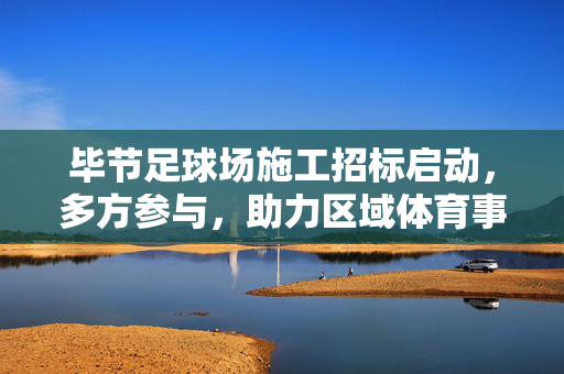 毕节足球场施工招标启动，多方参与，助力区域体育事业发展，毕节足球场施工招标启动 多方参与助力区域体育事业发展