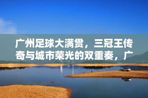 广州足球大满贯，三冠王传奇与城市荣光的双重奏，广州足球大满贯，三冠王传奇与城市荣光的双重奏