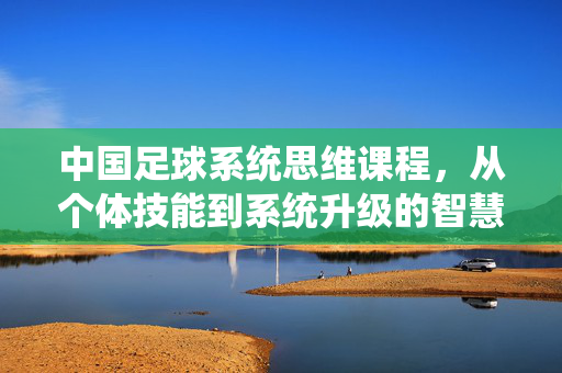 中国足球系统思维课程，从个体技能到系统升级的智慧跃迁