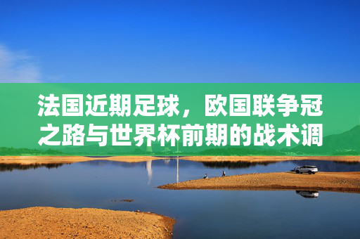 法国近期足球，欧国联争冠之路与世界杯前期的战术调整与球员状态