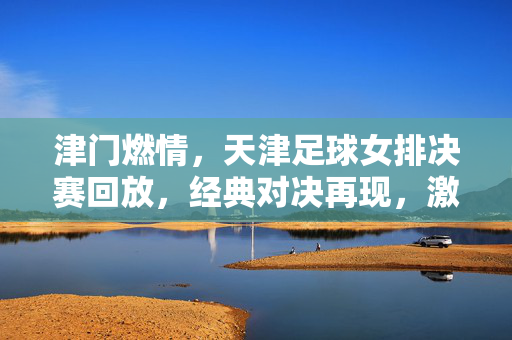 津门燃情，天津足球女排决赛回放，经典对决再现，激情与荣耀的永恒回响，津门燃情，天津足球女排决赛回放，经典对决再现，激情与荣耀的永恒回响