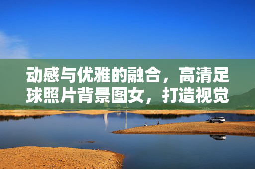 动感与优雅的融合，高清足球照片背景图女，打造视觉冲击力与设计灵感，动感与优雅的融合，高清足球背景图，为设计注入视觉冲击力与灵感
