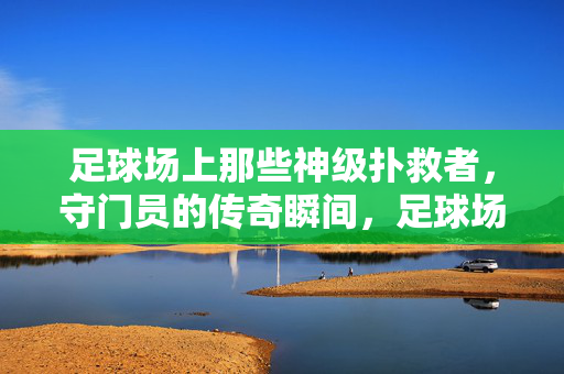 足球场上那些神级扑救者，守门员的传奇瞬间，足球场上那些神级扑救者，守门员的传奇瞬间