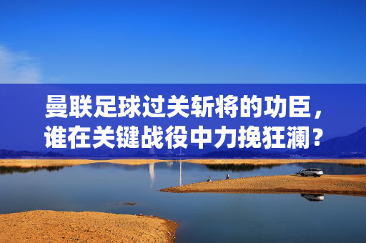 曼联足球过关斩将的功臣，谁在关键战役中力挽狂澜？