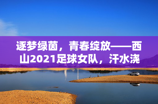 逐梦绿茵，青春绽放——西山2021足球女队，汗水浇灌梦想，足球点燃激情，逐梦绿茵，青春绽放——西山2021足球女队，汗水浇灌梦想，足球点燃激情