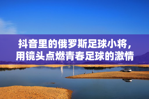抖音里的俄罗斯足球小将，用镜头点燃青春足球的激情，抖音里的俄罗斯足球小将，用镜头点燃青春足球的激情