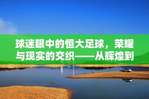 球迷眼中的恒大足球，荣耀与现实的交织——从辉煌到反思的旅程，球迷眼中的恒大足球，荣耀与现实的交织——从辉煌到反思的旅程