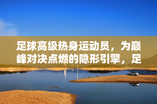 足球高级热身运动员，为巅峰对决点燃的隐形引擎，足球高级热身运动员，为巅峰对决点燃的隐形引擎