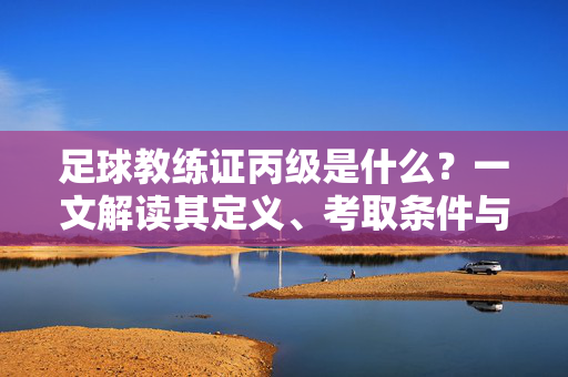 足球教练证丙级是什么？一文解读其定义、考取条件与实际应用，足球教练证丙级是什么？一文解读其定义、考取条件与实际应用