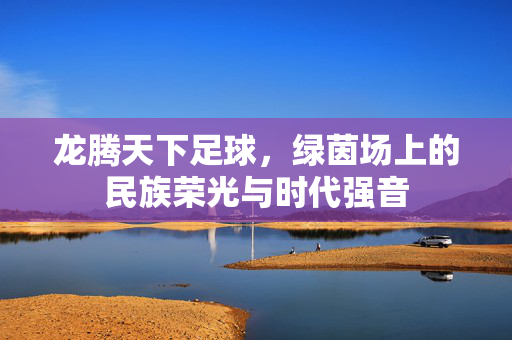 龙腾天下足球，绿茵场上的民族荣光与时代强音