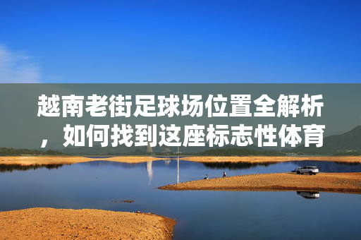 越南老街足球场位置全解析，如何找到这座标志性体育设施？
