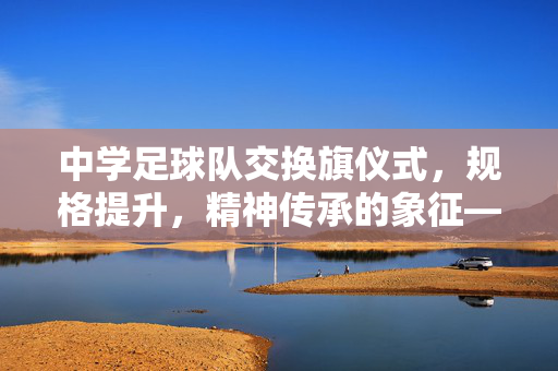 中学足球队交换旗仪式，规格提升，精神传承的象征——关于中学足球队交换旗规格的探讨与实践