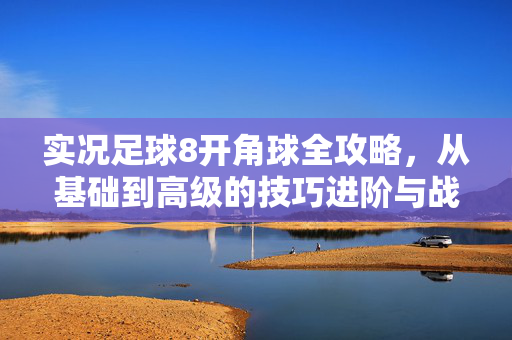 实况足球8开角球全攻略，从基础到高级的技巧进阶与战术配合解析，实况足球8开角球全攻略，从基础到高级的技巧进阶与战术配合解析