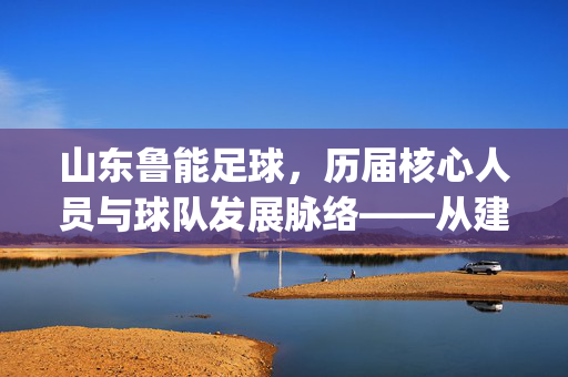 山东鲁能足球，历届核心人员与球队发展脉络——从建队初心到中超常青树的 personnel evolution
