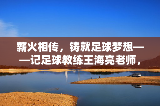 薪火相传，铸就足球梦想——记足球教练王海亮老师，薪火相传，铸就足球梦想——记足球教练王海亮老师