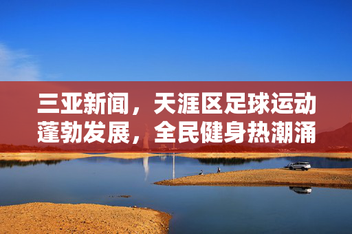 三亚新闻，天涯区足球运动蓬勃发展，全民健身热潮涌动社区生活，三亚天涯区足球运动蓬勃发展 全民健身热潮涌动社区生活