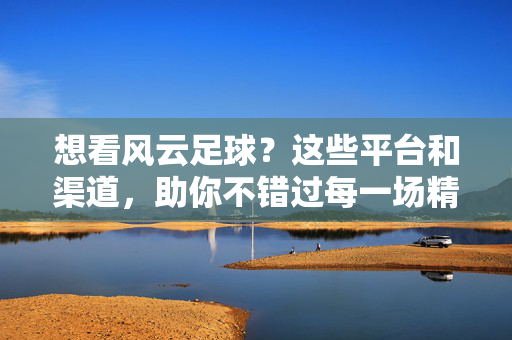 想看风云足球？这些平台和渠道，助你不错过每一场精彩赛事！想看风云足球？这些平台和渠道，助你不错过每一场精彩赛事！