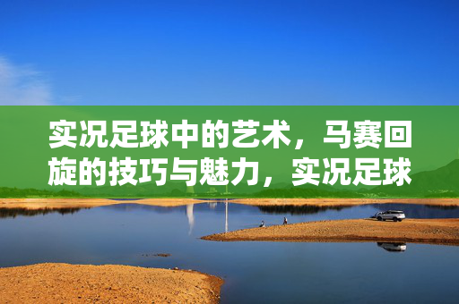 实况足球中的艺术，马赛回旋的技巧与魅力，实况足球中的艺术，马赛回旋的技巧与魅力