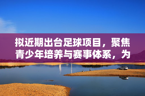 拟近期出台足球项目，聚焦青少年培养与赛事体系，为中国足球发展注入新动能，足球项目拟近期出台，聚焦青少年培养与赛事体系，为中国足球发展注入新动能