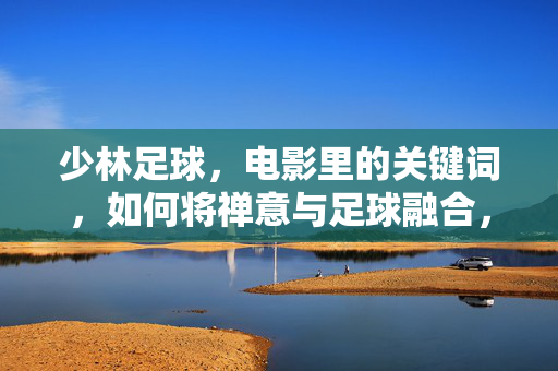 少林足球，电影里的关键词，如何将禅意与足球融合，传递功夫与梦想的传承