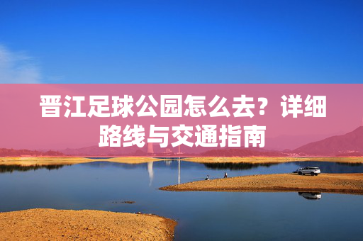 晋江足球公园怎么去？详细路线与交通指南