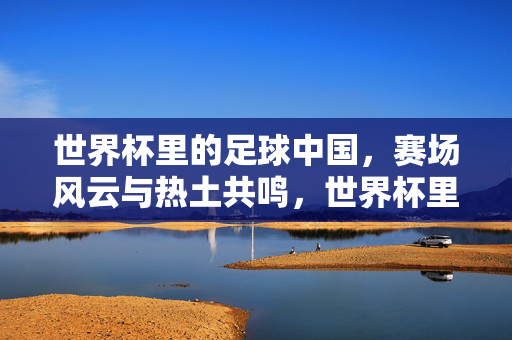 世界杯里的足球中国，赛场风云与热土共鸣，世界杯里的足球中国，赛场风云与热土共鸣