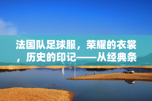 法国队足球服，荣耀的衣裳，历史的印记——从经典条纹到现代科技的时尚演变，法国队足球服，从经典条纹到科技时尚的荣耀印记（或保留原文核心表述，法国队足球服，荣耀的衣裳，历史的印记——从经典条纹到现代科技的时尚演变）